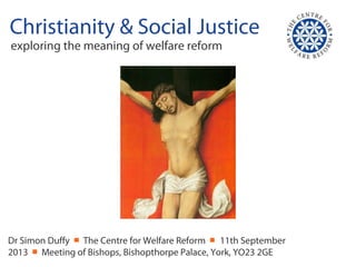 Christianity & Social Justice
exploring the meaning of welfare reform
Dr Simon Duffy ￭ The Centre for Welfare Reform ￭ 11th September
2013 ￭ Meeting of Bishops, Bishopthorpe Palace, York, YO23 2GE
 