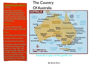 The Country
 AUSTRALIA FACTS
Land Marks.
                                       Of Australia
Sydney Opera House, Sydney
Harbor Bridge,Uluru/Ayers Rock/
Great Barrier Reef, Royal Botanic
Gardens Port Arthur, Coober Pedy,
Kangaroo Island, The Bungle Bungles
And Castle Hills.

Population.

19 October 2009, 9:34.20AM
Canberra Time, People - 22,021,381

History.

Sir Ross Mclarty 23rd Prime Minister

John Butler 24th Prime Minister

John Howard 25th Prime Minister

Of Australia born 26 July 1939 Aged
70 NSW, Australia Deputy Prime -
Minister Tim Fischer 1996 - 1999
John Anderson 1999 - 2005 Mark -
Vaile 2005 - 2007 John Howard is the
fourth son of Lyall Howard John
Howard played Cricket and Rugby,
                                        Australia is apart of the paciﬁc rim
26th Prime Minister is Kevin Rudd

                                                    By Simon Tarm.
 