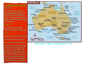 AUSTRALIA FACTS
Land Marks.

Sydney Opera House, Sydney
Harbor Bridge,Uluru/Ayers Rock/
Great Barrier Reef, Royal Botanic
Gardens Port Arthur, Coober Pedy,
Kangaroo Island, The Bungle Bungles
And Castle Hills.

Population.

19 October 2009, 9:34.20AM
Canberra Time, People - 22,021,381

History.

Sir Ross Mclarty 23rd Prime Minister

John Butler 24th Prime Minister

John Howard 25th Prime Minister
                                       Australia is apart of the paciﬁc rim
Of Australia born 26 July 1939 Aged
70 NSW, Australia Deputy Prime -
Minister Tim Fischer 1996 - 1999
John Anderson 1999 - 2005 Mark -
Vaile 2005 - 2007 John Howard is the
fourth son of Lyall Howard John
Howard played Cricket and Rugby,
26th Prime Minister is Kevin Rudd
 
