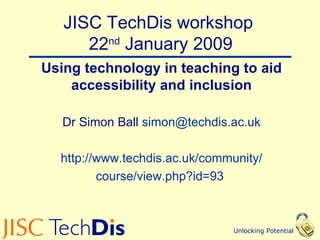 JISC TechDis workshop  22 nd  January 2009 Using technology in teaching to aid accessibility and inclusion Dr Simon Ball  [email_address] http://www.techdis.ac.uk/community/ course/view.php?id=93   