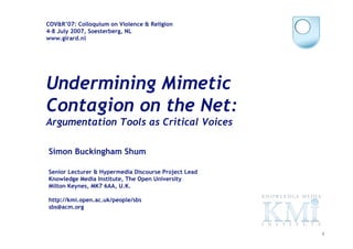 COV&R’07: Colloquium on Violence & Religion
4-8 July 2007, Soesterberg, NL
www.girard.nl




Undermining Mimetic
Contagion on the Net:
Argumentation Tools as Critical Voices

Simon Buckingham Shum

Senior Lecturer & Hypermedia Discourse Project Lead
Knowledge Media Institute, The Open University
Milton Keynes, MK7 6AA, U.K.

http://kmi.open.ac.uk/people/sbs
sbs@acm.org



                                                      1
 
