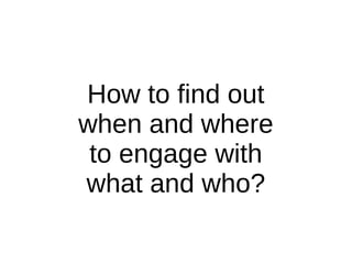 How to find out
when and where
to engage with
what and who?
 