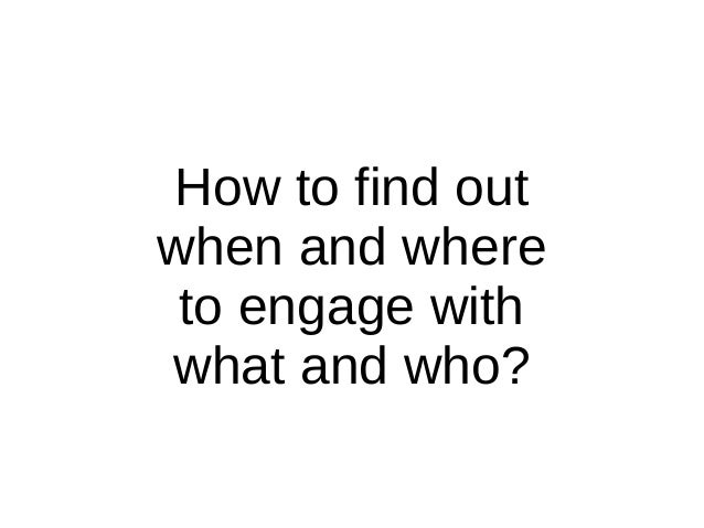 How to find out
when and where
to engage with
what and who?
 