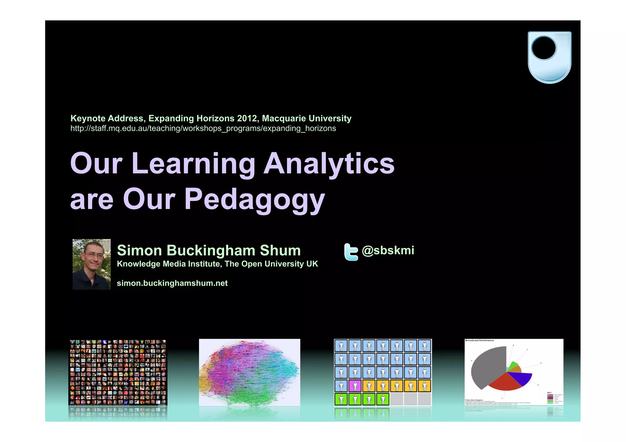 Keynote Address, Expanding Horizons 2012, Macquarie University
http://staff.mq.edu.au/teaching/workshops_programs/expanding_horizons




Our Learning Analytics
are Our Pedagogy
            Simon Buckingham Shum                                       @sbskmi
            Knowledge Media Institute, The Open University UK

            simon.buckinghamshum.net




                                                                                  1
 