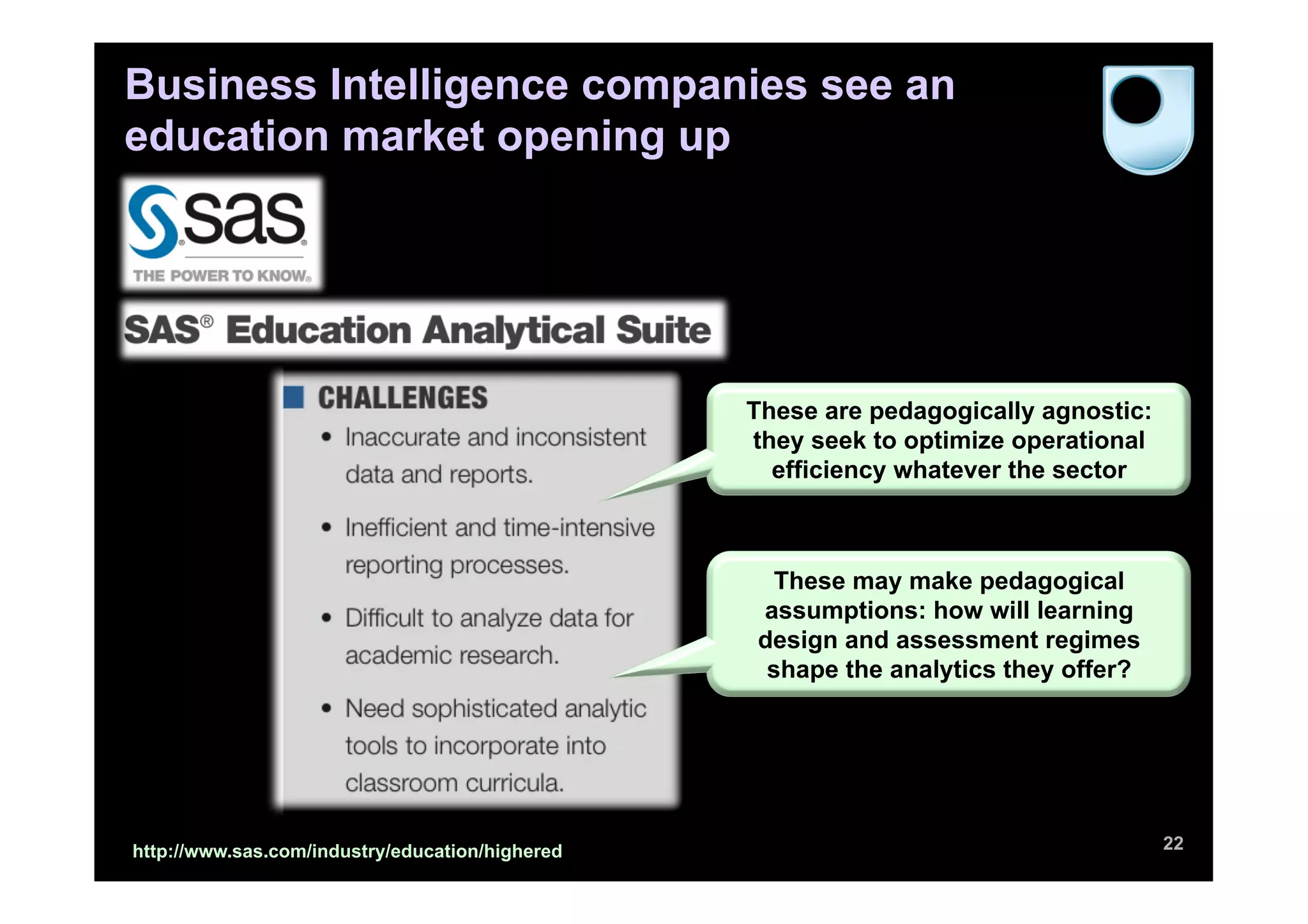 Business Intelligence companies see an
education market opening up




                                                 These are pedagogically agnostic:
                                                 they seek to optimize operational
                                                   efficiency whatever the sector



                                                  These may make pedagogical
                                                 assumptions: how will learning
                                                 design and assessment regimes
                                                  shape the analytics they offer?




http://www.sas.com/industry/education/highered                                       22
 