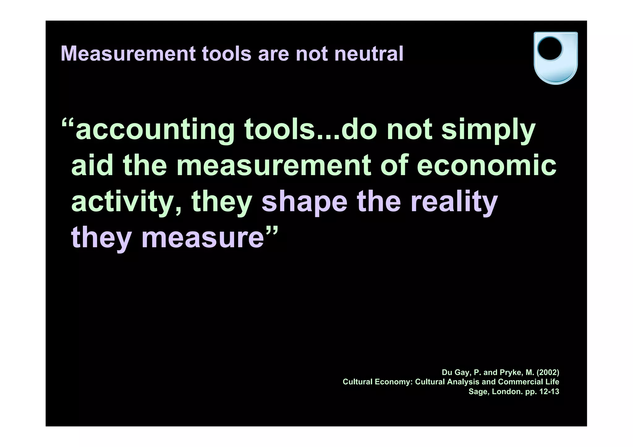 Measurement tools are not neutral


“accounting tools...do not simply
 aid the measurement of economic
 activity, they shape the reality
 they measure”



                                                    Du Gay, P. and Pryke, M. (2002)
                           Cultural Economy: Cultural Analysis and Commercial Life
                                                           Sage, London. pp. 12-13
 