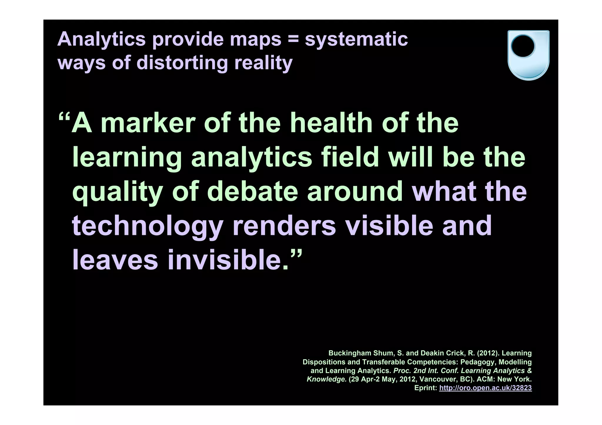Analytics provide maps = systematic
ways of distorting reality


“A marker of the health of the
 learning analytics field will be the
 quality of debate around what the
 technology renders visible and
 leaves invisible.”


                               Buckingham Shum, S. and Deakin Crick, R. (2012). Learning
                        Dispositions and Transferable Competencies: Pedagogy, Modelling
                          and Learning Analytics. Proc. 2nd Int. Conf. Learning Analytics &
                         Knowledge. (29 Apr-2 May, 2012, Vancouver, BC). ACM: New York.
                                                        Eprint: http://oro.open.ac.uk/32823
 