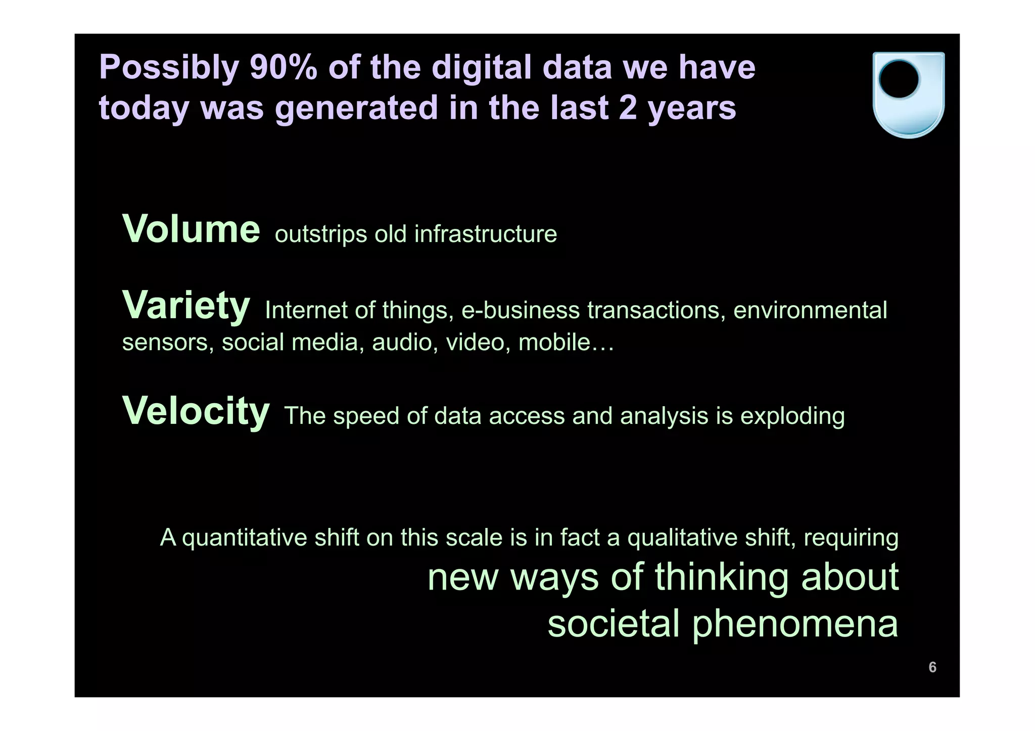 Possibly 90% of the digital data we have
today was generated in the last 2 years


 Volume        outstrips old infrastructure


 Variety      Internet of things, e-business transactions, environmental
 sensors, social media, audio, video, mobile…


 Velocity       The speed of data access and analysis is exploding



    A quantitative shift on this scale is in fact a qualitative shift, requiring
                               new ways of thinking about
                                    societal phenomena
                                                                                   6
 