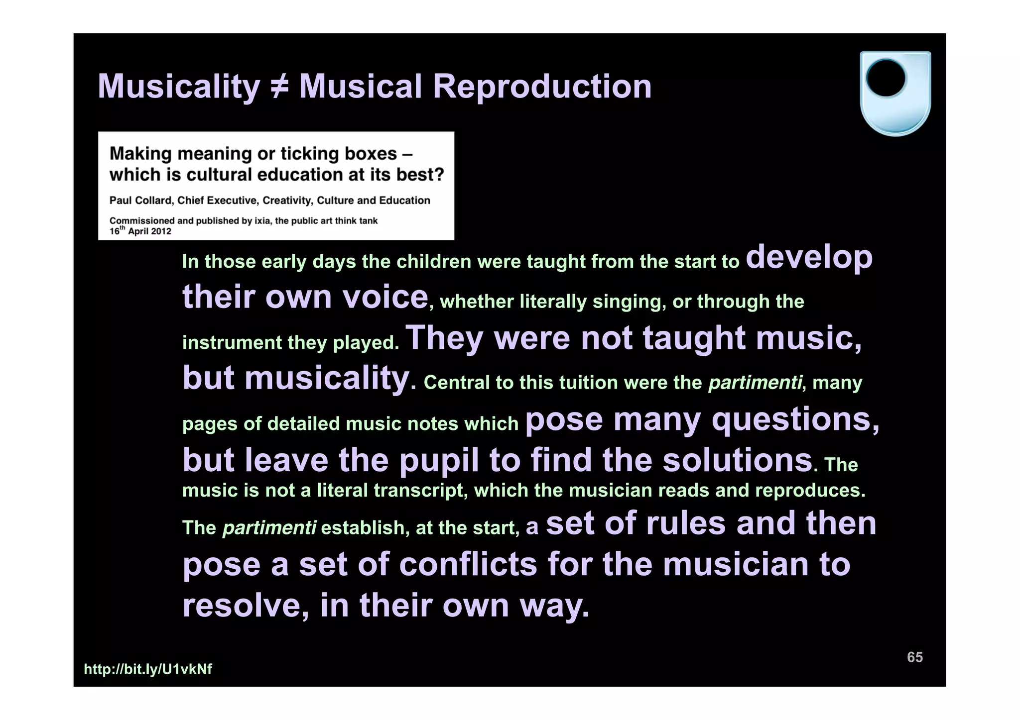Musicality ≠ Musical Reproduction




               In those early days the children were taught from the start to   develop
               their own voice, whether literally singing, or through the
               instrument they played. They were not taught music,

               but musicality. Central to this tuition were the partimenti, many
               pages of detailed music notes which pose many questions,

               but leave the pupil to find the solutions. The
               music is not a literal transcript, which the musician reads and reproduces.
                                       set of rules and then
               The partimenti establish, at the start, a

               pose a set of conflicts for the musician to
               resolve, in their own way.
                                                                                             65
http://bit.ly/U1vkNf
 