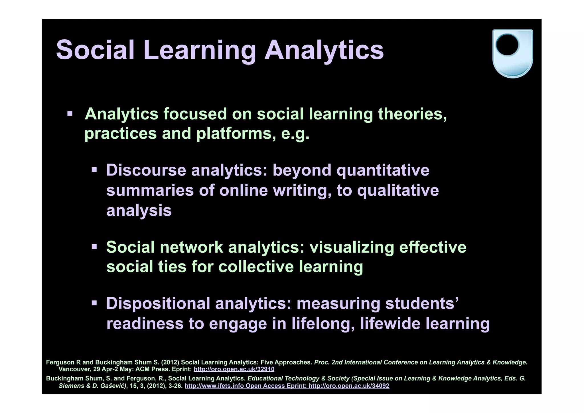 Social Learning Analytics

      §  Analytics focused on social learning theories,
          practices and platforms, e.g.

              §  Discourse analytics: beyond quantitative
                  summaries of online writing, to qualitative
                  analysis

              §  Social network analytics: visualizing effective
                  social ties for collective learning

              §  Dispositional analytics: measuring students’
                  readiness to engage in lifelong, lifewide learning

Ferguson R and Buckingham Shum S. (2012) Social Learning Analytics: Five Approaches. Proc. 2nd International Conference on Learning Analytics & Knowledge.
    Vancouver, 29 Apr-2 May: ACM Press. Eprint: http://oro.open.ac.uk/32910
Buckingham Shum, S. and Ferguson, R., Social Learning Analytics. Educational Technology & Society (Special Issue on Learning & Knowledge Analytics, Eds. G.
    Siemens & D. Gašević), 15, 3, (2012), 3-26. http://www.ifets.info Open Access Eprint: http://oro.open.ac.uk/34092
 