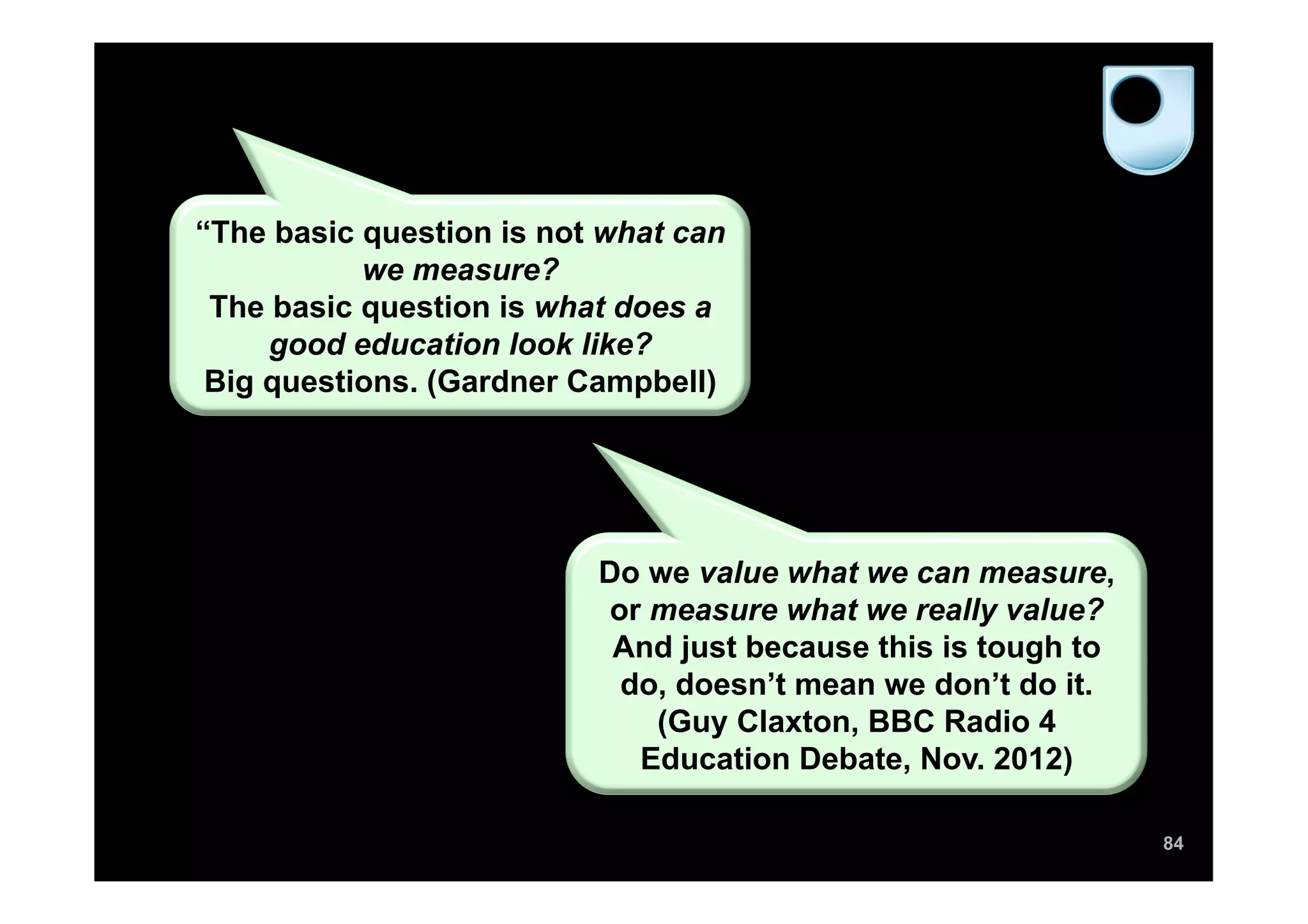 “The basic question is not what can
           we measure?
 The basic question is what does a
     good education look like?
 Big questions. (Gardner Campbell)




                          Do we value what we can measure,
                          or measure what we really value?
                           And just because this is tough to
                           do, doesn’t mean we don’t do it.
                             (Guy Claxton, BBC Radio 4
                            Education Debate, Nov. 2012)

                                                               84
 