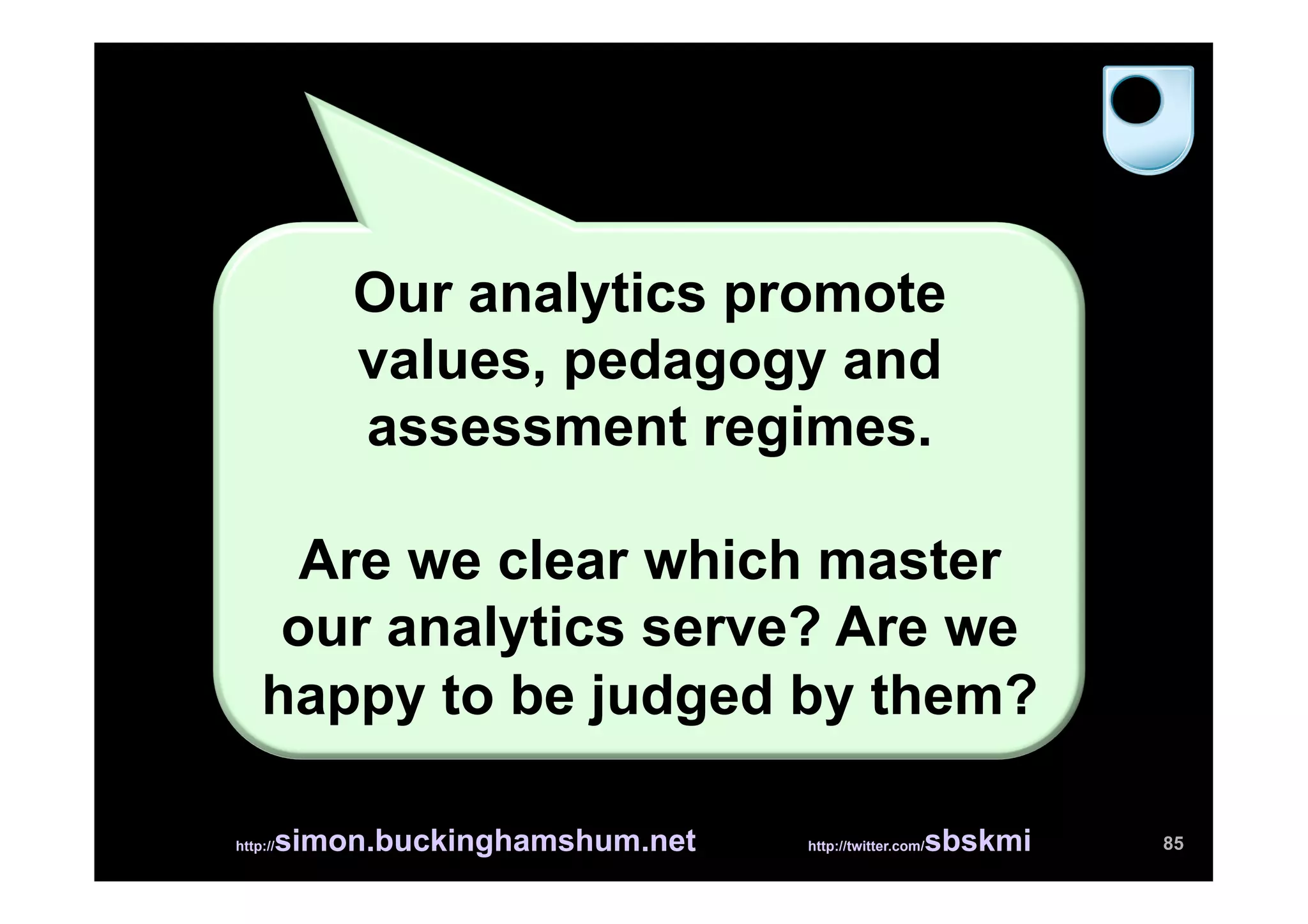 Our analytics promote
          values, pedagogy and
          assessment regimes.

      Are we clear which master
     our analytics serve? Are we
    happy to be judged by them?

      simon.buckinghamshum.net
http://                                            sbskmi
                                 http://twitter.com/        85
 