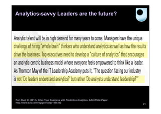 Analytics-savvy Leaders are the future?




Parr-Rud, O. (2012). Drive Your Business with Predictive Analytics. SAS White Paper
http://www.sas.com/reg/gen/corp/1800392
                                                                                      21
 