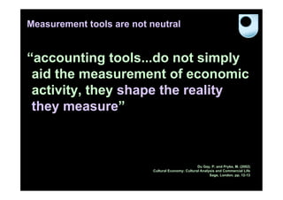 Measurement tools are not neutral


“accounting tools...do not simply
 aid the measurement of economic
 activity, they shape the reality
 they measure”



                                                    Du Gay, P. and Pryke, M. (2002)
                           Cultural Economy: Cultural Analysis and Commercial Life
                                                           Sage, London. pp. 12-13
 