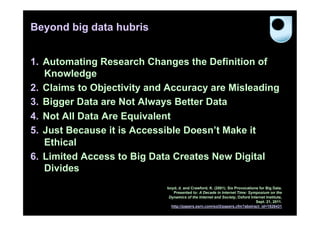Beyond big data hubris


1.  Automating Research Changes the Definition of
    Knowledge
2.  Claims to Objectivity and Accuracy are Misleading
3.  Bigger Data are Not Always Better Data
4.  Not All Data Are Equivalent
5.  Just Because it is Accessible Doesn’t Make it
    Ethical
6.  Limited Access to Big Data Creates New Digital
    Divides
                             boyd, d. and Crawford, K. (2001). Six Provocations for Big Data.
                                Presented to: A Decade in Internet Time: Symposium on the
                              Dynamics of the Internet and Society, Oxford Internet Institute,
                                                                              Sept. 21, 2011.
                               http://papers.ssrn.com/sol3/papers.cfm?abstract_id=1926431
 