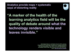 Analytics provide maps = systematic
ways of distorting reality


“A marker of the health of the
 learning analytics field will be the
 quality of debate around what the
 technology renders visible and
 leaves invisible.”


                               Buckingham Shum, S. and Deakin Crick, R. (2012). Learning
                        Dispositions and Transferable Competencies: Pedagogy, Modelling
                          and Learning Analytics. Proc. 2nd Int. Conf. Learning Analytics &
                         Knowledge. (29 Apr-2 May, 2012, Vancouver, BC). ACM: New York.
                                                        Eprint: http://oro.open.ac.uk/32823
 