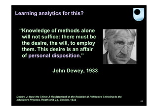 Learning analytics for this?


  “Knowledge of methods alone
   will not suffice: there must be
   the desire, the will, to employ
   them. This desire is an affair
   of personal disposition.”

                            John Dewey, 1933



Dewey, J. How We Think: A Restatement of the Relation of Reflective Thinking to the
Educative Process. Heath and Co, Boston, 1933
                                                                                      61
 