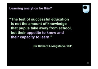 Learning analytics for this?


“The test of successful education
 is not the amount of knowledge
 that pupils take away from school,
 but their appetite to know and
 their capacity to learn.”

               Sir Richard Livingstone, 1941




                                               62
 