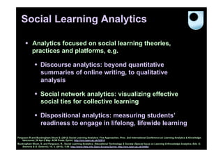 Social Learning Analytics

      §  Analytics focused on social learning theories,
          practices and platforms, e.g.

              §  Discourse analytics: beyond quantitative
                  summaries of online writing, to qualitative
                  analysis

              §  Social network analytics: visualizing effective
                  social ties for collective learning

              §  Dispositional analytics: measuring students’
                  readiness to engage in lifelong, lifewide learning

Ferguson R and Buckingham Shum S. (2012) Social Learning Analytics: Five Approaches. Proc. 2nd International Conference on Learning Analytics & Knowledge.
    Vancouver, 29 Apr-2 May: ACM Press. Eprint: http://oro.open.ac.uk/32910
Buckingham Shum, S. and Ferguson, R., Social Learning Analytics. Educational Technology & Society (Special Issue on Learning & Knowledge Analytics, Eds. G.
    Siemens & D. Gašević), 15, 3, (2012), 3-26. http://www.ifets.info Open Access Eprint: http://oro.open.ac.uk/34092
 