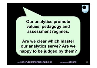 Our analytics promote
          values, pedagogy and
          assessment regimes.

      Are we clear which master
     our analytics serve? Are we
    happy to be judged by them?

      simon.buckinghamshum.net
http://                                            sbskmi
                                 http://twitter.com/        85
 