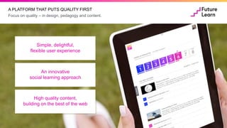 Focus on quality – in design, pedagogy and content.
A PLATFORM THAT PUTS QUALITY FIRST
Simple,
delightful, flexible
user experience
An innovative
social learning approach
High quality content,
building on the
best of the web
Simple, delightful,
flexible user experience
An innovative
social learning approach
High quality content,
building on the best of the web
 