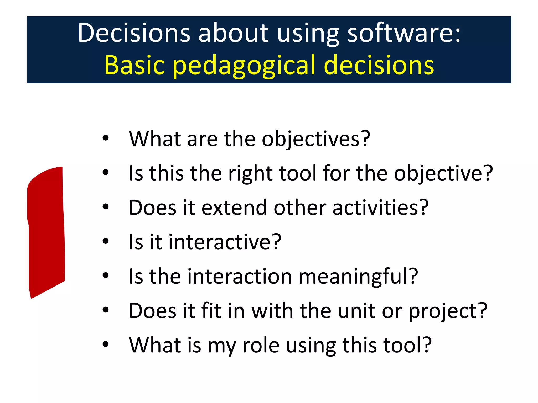 Decisions about using software:
Basic pedagogical decisions
•
•
•
•
•
•
•

What are the objectives?
Is this the right tool for the objective?
Does it extend other activities?
Is it interactive?
Is the interaction meaningful?
Does it fit in with the unit or project?
What is my role using this tool?

 