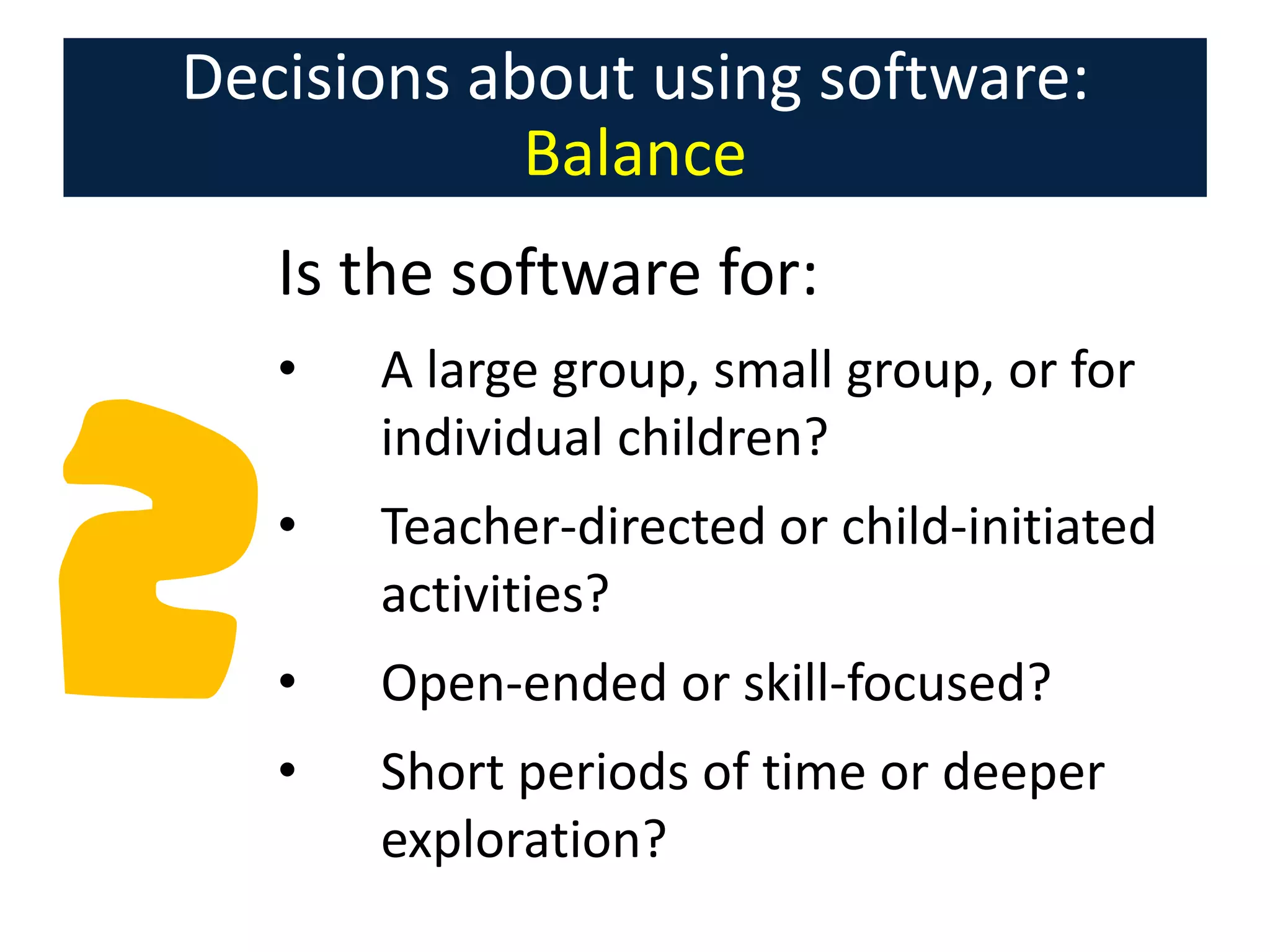 Decisions about using software:
Balance
Is the software for:
•

A large group, small group, or for
individual children?

•

Teacher-directed or child-initiated
activities?

•

Open-ended or skill-focused?

•

Short periods of time or deeper
exploration?

 