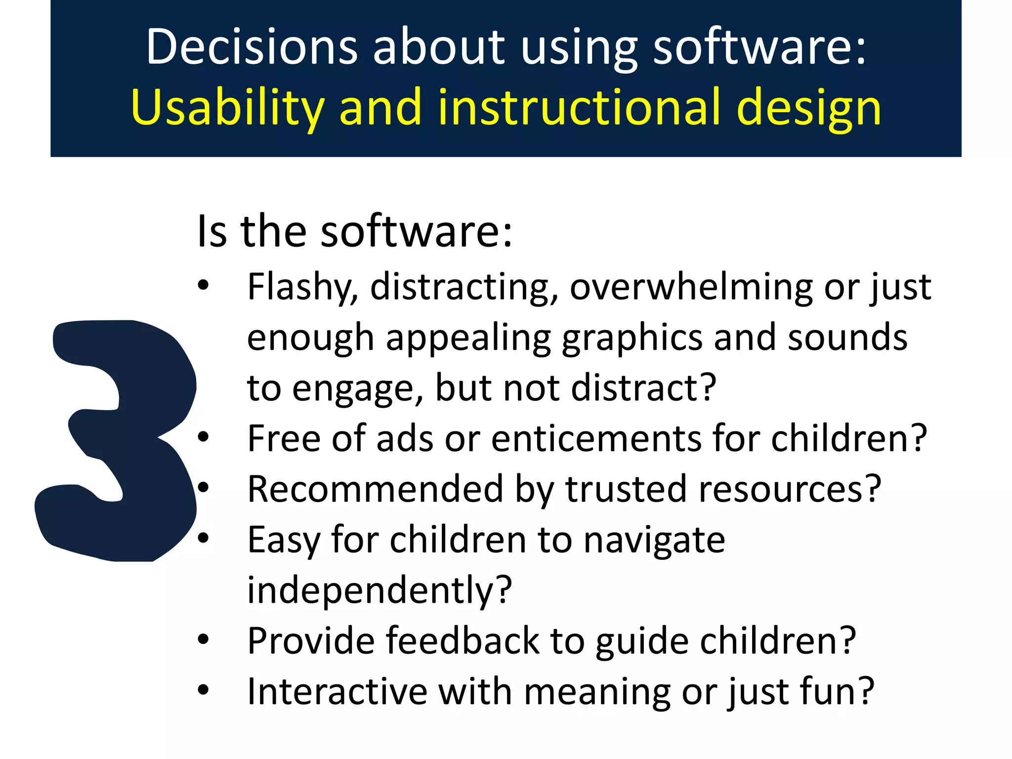 Decisions about using software:
Usability and instructional design
Is the software:
• Flashy, distracting, overwhelming or just
enough appealing graphics and sounds
to engage, but not distract?
• Free of ads or enticements for children?
• Recommended by trusted resources?
• Easy for children to navigate
independently?
• Provide feedback to guide children?
• Interactive with meaning or just fun?

 