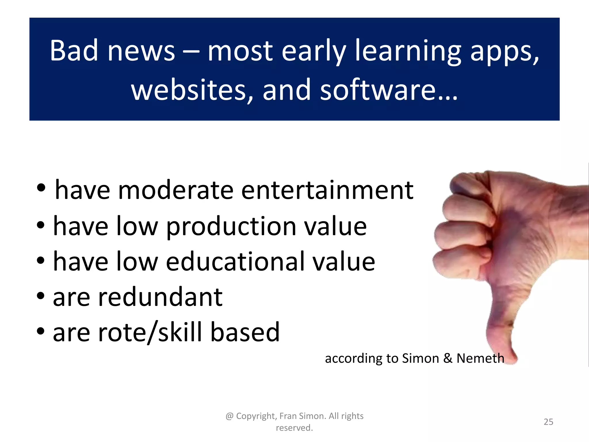Bad news – most early learning apps,
websites, and software…
• have moderate entertainment
• have low production value
• have low educational value
• are redundant
• are rote/skill based
according to Simon & Nemeth

@ Copyright, Fran Simon. All rights
reserved.

25

 
