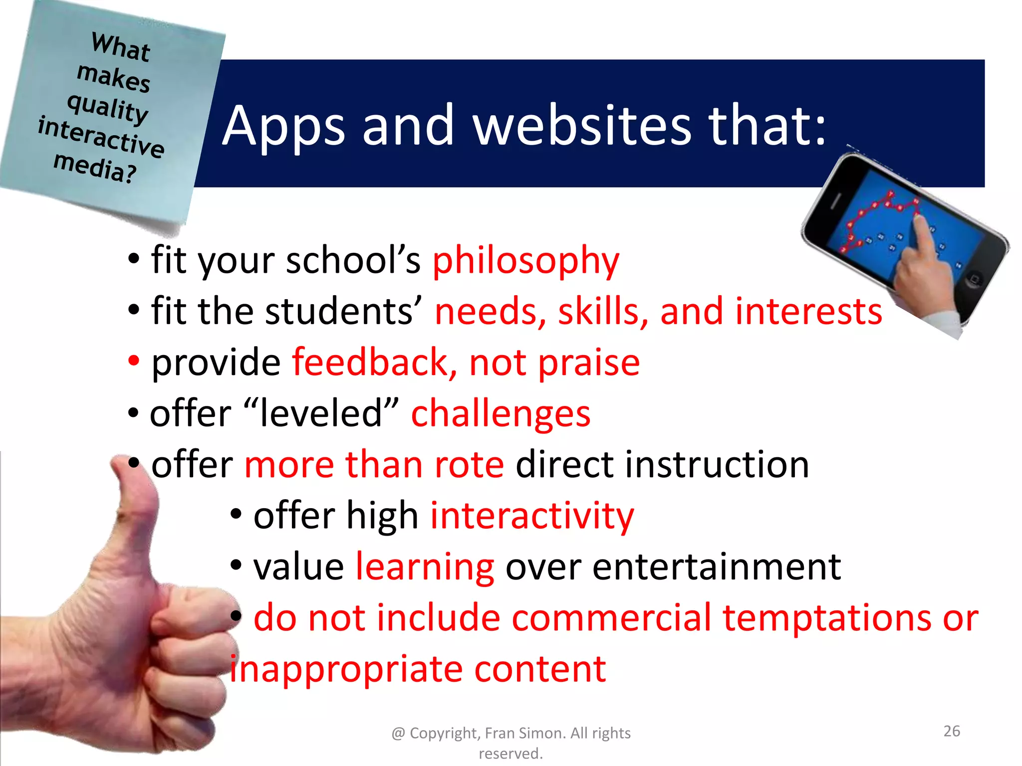 Apps and websites that:
• fit your school’s philosophy
• fit the students’ needs, skills, and interests
• provide feedback, not praise
• offer “leveled” challenges
• offer more than rote direct instruction
• offer high interactivity
• value learning over entertainment
• do not include commercial temptations or
inappropriate content
@ Copyright, Fran Simon. All rights
reserved.

26

 