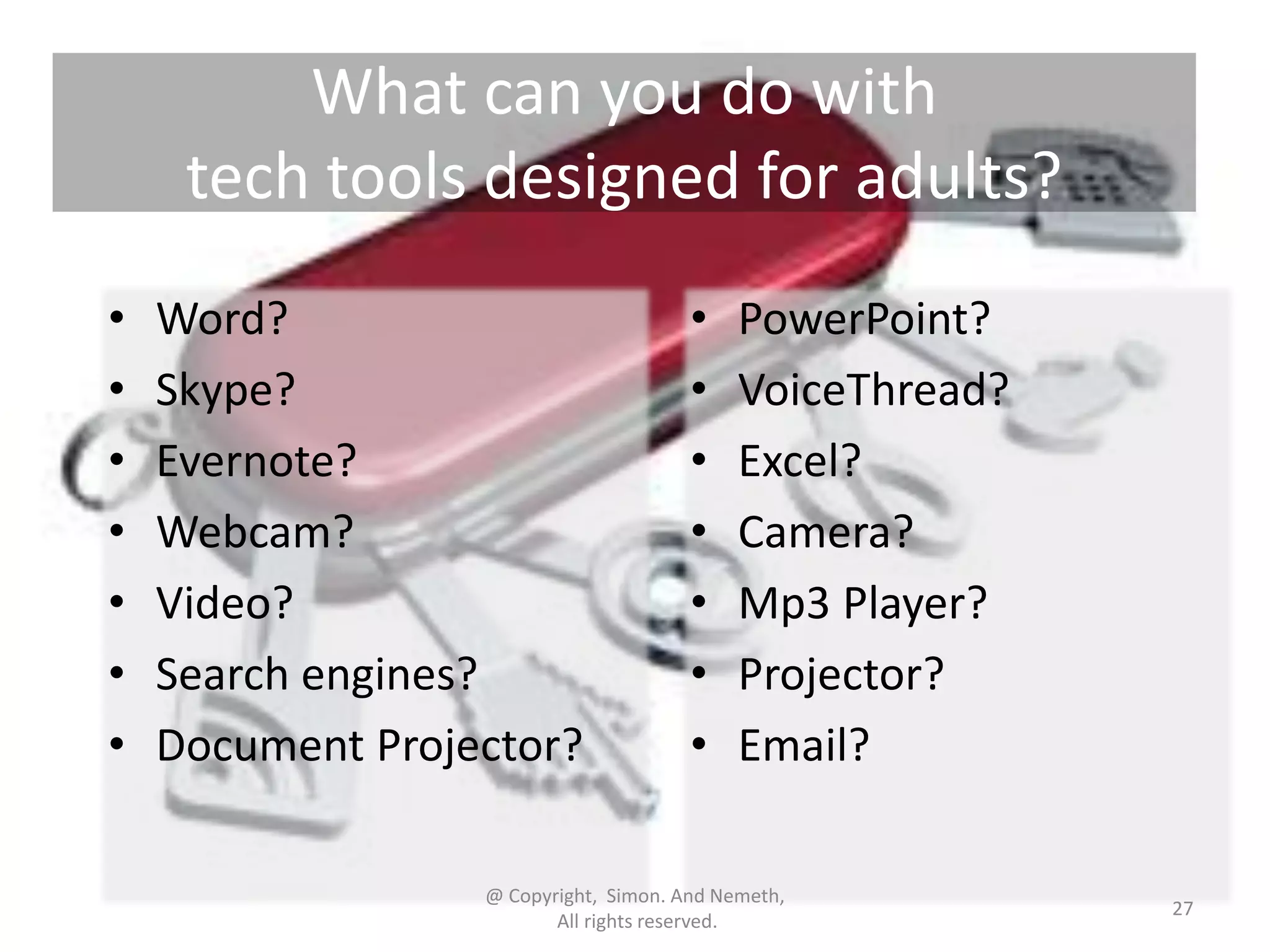 What can you do with
tech tools designed for adults?
•
•
•
•
•
•
•

Word?
Skype?
Evernote?
Webcam?
Video?
Search engines?
Document Projector?

•
•
•
•
•
•
•

PowerPoint?
VoiceThread?
Excel?
Camera?
Mp3 Player?
Projector?
Email?

@ Copyright, Simon. And Nemeth,
All rights reserved.

27

 