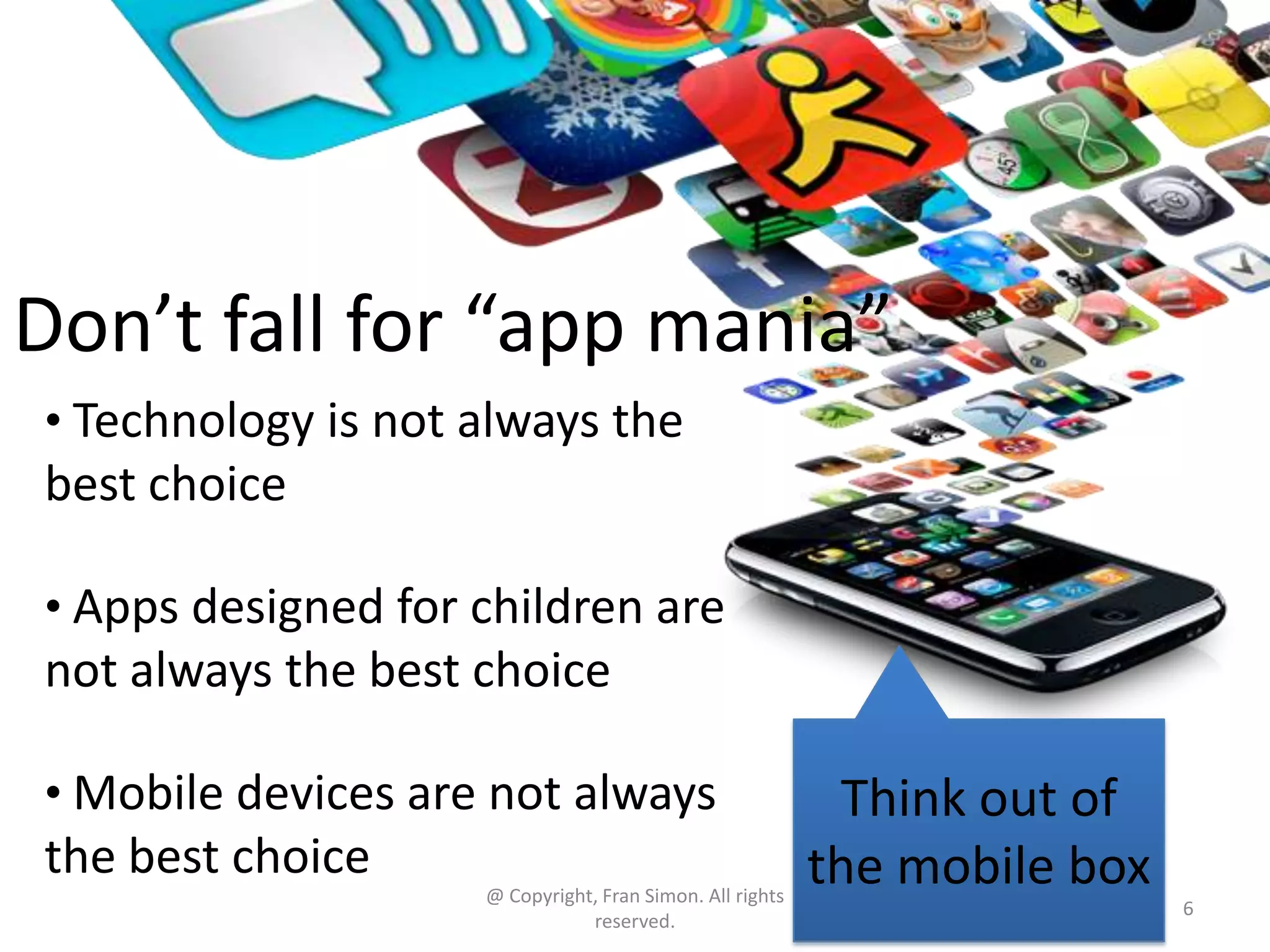 Don’t fall for “app mania”
• Technology is not always the

best choice
• Apps designed for children are

not always the best choice
• Mobile devices are not always

the best choice
@ Copyright, Fran Simon. All rights
reserved.

Think out of
the mobile box
6

 