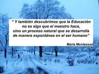 “  Y también descubrimos que la Educación no es algo que el maestro hace,  sino un proceso natural que se desarrolla de manera espontánea en el ser humano” María Montessori 