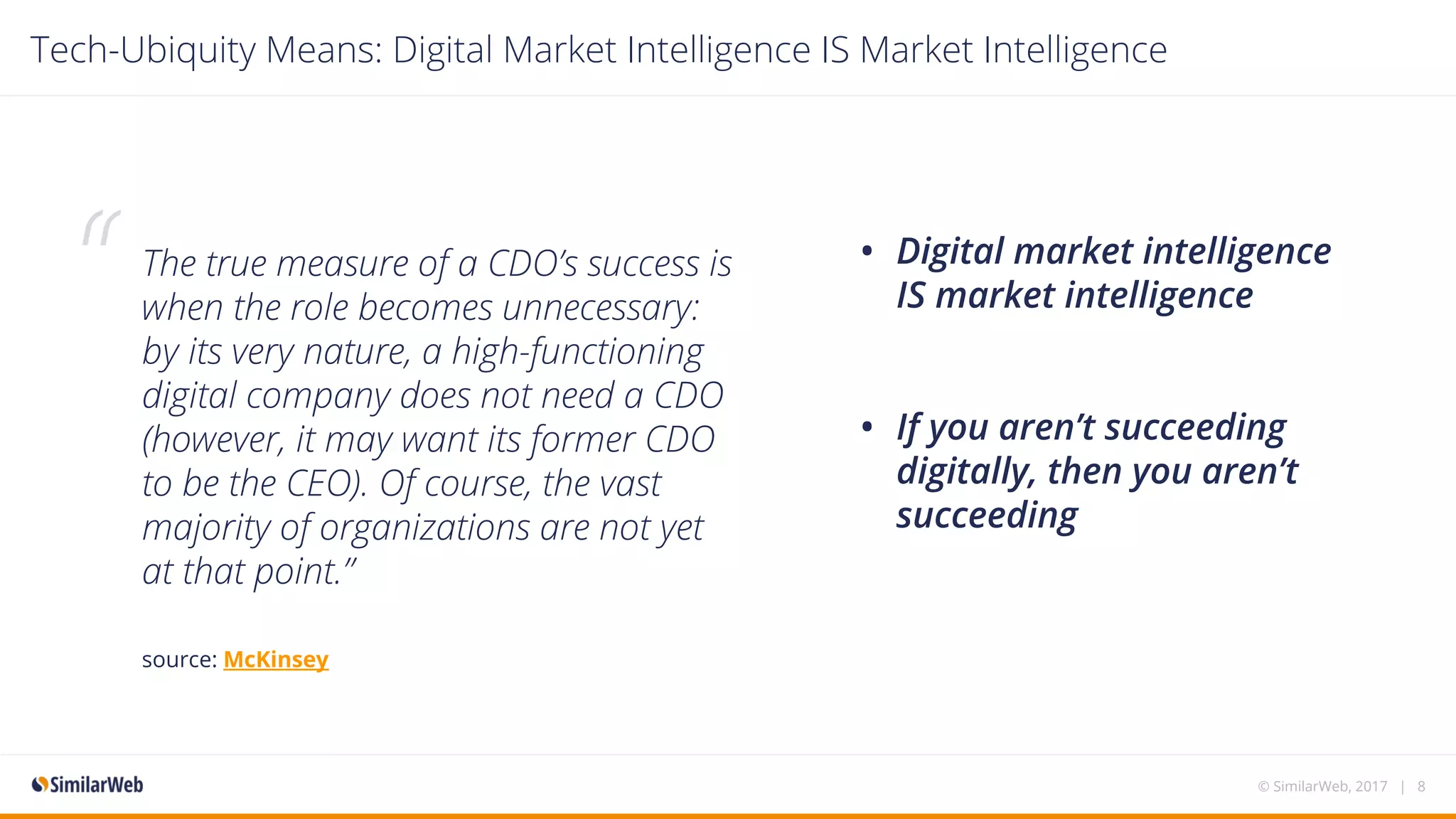 The true measure of a CDO’s success is
when the role becomes unnecessary:
by its very nature, a high-functioning
digital company does not need a CDO
(however, it may want its former CDO
to be the CEO). Of course, the vast
majority of organizations are not yet
at that point.”
source: McKinsey 
• Digital market intelligence
IS market intelligence
• If you aren’t succeeding
digitally, then you aren’t
succeeding
© SimilarWeb, 2017 | 8
Tech-Ubiquity Means: Digital Market Intelligence IS Market Intelligence
“
 