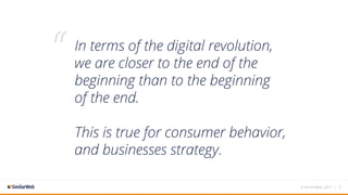 In terms of the digital revolution,
we are closer to the end of the
beginning than to the beginning
of the end.
This is true for consumer behavior,
and businesses strategy.
“
© SimilarWeb, 2017 | 3
 