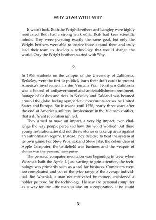 WHY STAR WITH WHY
3
It wasn't luck. Both the Wright brothers and Langley were highly
motivated. Both had a strong work ethic. Both had keen scientific
minds. They were pursuing exactly the same goal, but only the
Wright brothers were able to inspire those around them and truly
lead their team to develop a technology that would change the
world. Only the Wright brothers started with Why.
2.
In 1965, students on the campus of the University of California,
Berkeley, were the first to publicly burn their draft cards to protest
America's involvement in the Vietnam War. Northern California
was a hotbed of antigovernment and antiestablishment sentiment;
footage of clashes and riots in Berkeley and Oakland was beamed
around the globe, fueling sympathetic movements across the United
States and Europe. But it wasn't until 1976, nearly three years after
the end of America's military involvement in the Vietnam conflict,
that a different revolution ignited.
They aimed to make an impact, a very big impact, even chal-
lenge the way people perceived how the world worked. But these
young revolutionaries did not throw stones or take up arms against
an authoritarian regime. Instead, they decided to beat the system at
its own game. For Steve Wozniak and Steve Jobs, the cofounders of
Apple Computer, the battlefield was business and the weapon of
choice was the personal computer.
The personal computer revolution was beginning to brew when
Wozniak built the Apple I. Just starting to gain attention, the tech-
nology was primarily seen as a tool for business. Computers were
too complicated and out of the price range of the average individ-
ual. But Wozniak, a man not motivated by money, envisioned a
nobler purpose for the technology. He saw the personal computer
as a way for the little man to take on a corporation. If he could
 