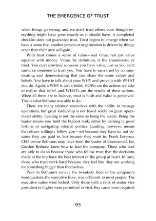 THE EMERGENCE OF TRUST
93
when things go wrong, and we don't trust others even though ev-
erything might have gone exactly as it should have. A completed
checklist does not guarantee trust. Trust begins to emerge when we
have a sense that another person or organization is driven by things
other than their own self-gain.
With trust comes a sense of value—real value, not just value
equated with money. Value, by definition, is the transference of
trust. You can't convince someone you have value, just as you can't
convince someone to trust you. You have to earn trust by commu-
nicating and demonstrating that you share the same values and
beliefs. You have to talk about your WHY and prove it with WHAT
you do. Again, a WHY is just a belief, HOWs are the actions we take
to realize that belief, and WHATs are the results of those actions.
When all three are in balance, trust is built and value is perceived.
This is what Bethune was able to do.
There are many talented executives with the ability to manage
operations, but great leadership is not based solely on great opera-
tional ability. Leading is not the same as being the leader. Being the
leader means you hold the highest rank, either by earning it, good
fortune or navigating internal politics. Leading, however, means
that others willingly follow you—not because they have to, not be-
cause they are paid to, but because they want to. Frank Lorenzo,
CEO before Bethune, may have been the leader of Continental, but
Gordon Bethune knew how to lead the company. Those who lead
are able to do so because those who follow trust that the decisions
made at the top have the best interest of the group at heart. In turn,
those who trust work hard because they feel like they are working
for something bigger than themselves.
Prior to Bethune's arrival, the twentieth floor of the company's
headquarters, the executive floor, was off-limits to most people. The
executive suites were locked. Only those with a rank of senior vice
president or higher were permitted to visit. Key cards were required
 