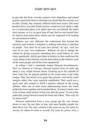 START WITH WHY
94
to get onto the floor, security cameras were ubiquitous and armed
guards roamed the floor to eliminate any doubt that the security was
no joke. Clearly, the company suffered from trust issues. One story
handed down was that Frank Lorenzo would not even drink a soda
on a Continental plane if he didn't open the can himself. He didn't
trust anyone, so it is no great leap of logic that no one trusted him.
It's hard to lead when those whom you are supposed to be leading
are not inclined to follow.
Bethune was very different. He understood that beyond the
structure and systems a company is nothing more than a collection
of people. "You don't lie to your own doctor," he says, "and you
can't lie to your own employees." Bethune set out to change the
culture by giving everyone something they could believe in. And
what, specifically, did he give them to believe in that could turn the
worst airline in the industry into the best airline in the industry with
all the same people and all the same equipment?
In college I had a roommate named Howard Jeruchimowitz.
Now an attorney in Chicago, Howard learned from an early age
about a very simple human desire. Growing up in the suburbs of
New York City, he played outfield on the worst team in the Little
League. They lost nearly every game they played—and not by small
margins either; they were regularly annihilated. Their coach was a
good man and wanted to instill a positive attitude in the young
athletes. After one of their more embarrassing losses, the coach
pulled the team together and reminded them, "It doesn't matter who
wins or loses, what matters is how you play the game." It was at this
point that young Howard raised his hand and asked, "Then why do
we keep score?"
Howard understood from a very young age the very human
desire to win. No one likes to lose, and most healthy people live
their life to win. The only variation is the score we use. For some it's
money, for others it's fame or awards. For some it's power, love, a
 