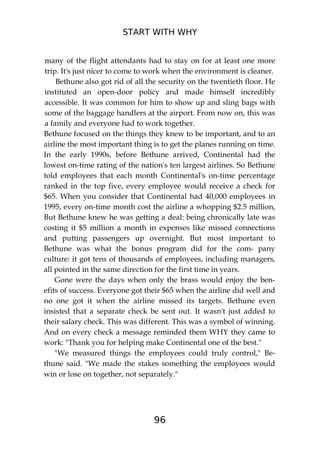 START WITH WHY
96
many of the flight attendants had to stay on for at least one more
trip. It's just nicer to come to work when the environment is cleaner.
Bethune also got rid of all the security on the twentieth floor. He
instituted an open-door policy and made himself incredibly
accessible. It was common for him to show up and sling bags with
some of the baggage handlers at the airport. From now on, this was
a family and everyone had to work together.
Bethune focused on the things they knew to be important, and to an
airline the most important thing is to get the planes running on time.
In the early 1990s, before Bethune arrived, Continental had the
lowest on-time rating of the nation's ten largest airlines. So Bethune
told employees that each month Continental's on-time percentage
ranked in the top five, every employee would receive a check for
$65. When you consider that Continental had 40,000 employees in
1995, every on-time month cost the airline a whopping $2.5 million,
But Bethune knew he was getting a deal: being chronically late was
costing it $5 million a month in expenses like missed connections
and putting passengers up overnight. But most important to
Bethune was what the bonus program did for the com- pany
culture: it got tens of thousands of employees, including managers,
all pointed in the same direction for the first time in years.
Gone were the days when only the brass would enjoy the ben-
efits of success. Everyone got their $65 when the airline did well and
no one got it when the airline missed its targets. Bethune even
insisted that a separate check be sent out. It wasn't just added to
their salary check. This was different. This was a symbol of winning.
And on every check a message reminded them WHY they came to
work: "Thank you for helping make Continental one of the best."
"We measured things the employees could truly control," Be-
thune said. "We made the stakes something the employees would
win or lose on together, not separately."
 