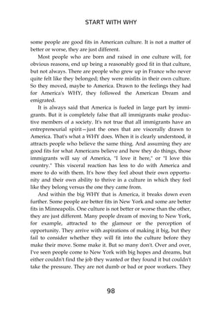 START WITH WHY
98
some people are good fits in American culture. It is not a matter of
better or worse, they are just different.
Most people who are born and raised in one culture will, for
obvious reasons, end up being a reasonably good fit in that culture,
but not always. There are people who grew up in France who never
quite felt like they belonged; they were misfits in their own culture.
So they moved, maybe to America. Drawn to the feelings they had
for America's WHY, they followed the American Dream and
emigrated.
It is always said that America is fueled in large part by immi-
grants. But it is completely false that all immigrants make produc-
tive members of a society. It's not true that all immigrants have an
entrepreneurial spirit—just the ones that are viscerally drawn to
America. That's what a WHY does. When it is clearly understood, it
attracts people who believe the same thing. And assuming they are
good fits for what Americans believe and how they do things, those
immigrants will say of America, "I love it here," or "I love this
country." This visceral reaction has less to do with America and
more to do with them. It's how they feel about their own opportu-
nity and their own ability to thrive in a culture in which they feel
like they belong versus the one they came from.
And within the big WHY that is America, it breaks down even
further. Some people are better fits in New York and some are better
fits in Minneapolis. One culture is not better or worse than the other,
they are just different. Many people dream of moving to New York,
for example, attracted to the glamour or the perception of
opportunity. They arrive with aspirations of making it big, but they
fail to consider whether they will fit into the culture before they
make their move. Some make it. But so many don't. Over and over,
I've seen people come to New York with big hopes and dreams, but
either couldn't find the job they wanted or they found it but couldn't
take the pressure. They are not dumb or bad or poor workers. They
 