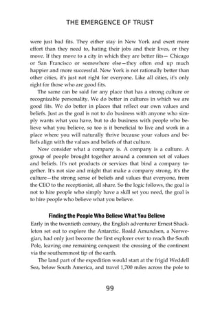 THE EMERGENCE OF TRUST
99
were just bad fits. They either stay in New York and exert more
effort than they need to, hating their jobs and their lives, or they
move. If they move to a city in which they are better fits— Chicago
or San Francisco or somewhere else—they often end up much
happier and more successful. New York is not rationally better than
other cities, it's just not right for everyone. Like all cities, it's only
right for those who are good fits.
The same can be said for any place that has a strong culture or
recognizable personality. We do better in cultures in which we are
good fits. We do better in places that reflect our own values and
beliefs. Just as the goal is not to do business with anyone who sim-
ply wants what you have, but to do business with people who be-
lieve what you believe, so too is it beneficial to live and work in a
place where you will naturally thrive because your values and be-
liefs align with the values and beliefs of that culture.
Now consider what a company is. A company is a culture. A
group of people brought together around a common set of values
and beliefs. It's not products or services that bind a company to-
gether. It's not size and might that make a company strong, it's the
culture—the strong sense of beliefs and values that everyone, from
the CEO to the receptionist, all share. So the logic follows, the goal is
not to hire people who simply have a skill set you need, the goal is
to hire people who believe what you believe.
Finding the People Who Believe What You Believe
Early in the twentieth century, the English adventurer Ernest Shack-
leton set out to explore the Antarctic. Roald Amundsen, a Norwe-
gian, had only just become the first explorer ever to reach the South
Pole, leaving one remaining conquest: the crossing of the continent
via the southernmost tip of the earth.
The land part of the expedition would start at the frigid Weddell
Sea, below South America, and travel 1,700 miles across the pole to
 