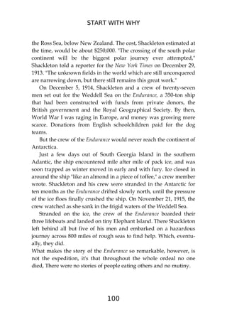 START WITH WHY
100
the Ross Sea, below New Zealand. The cost, Shackleton estimated at
the time, would be about $250,000. "The crossing of the south polar
continent will be the biggest polar journey ever attempted,"
Shackleton told a reporter for the New York Times on December 29,
1913. "The unknown fields in the world which are still unconquered
are narrowing down, but there still remains this great work."
On December 5, 1914, Shackleton and a crew of twenty-seven
men set out for the Weddell Sea on the Endurance, a 350-ton ship
that had been constructed with funds from private donors, the
British government and the Royal Geographical Society. By then,
World War I was raging in Europe, and money was growing more
scarce. Donations from English schoolchildren paid for the dog
teams.
But the crew of the Endurance would never reach the continent of
Antarctica.
Just a few days out of South Georgia Island in the southern
Adantic, the ship encountered mile after mile of pack ice, and was
soon trapped as winter moved in early and with fury. Ice closed in
around the ship "like an almond in a piece of toffee," a crew member
wrote. Shackleton and his crew were stranded in the Antarctic for
ten months as the Endurance drifted slowly north, until the pressure
of the ice floes finally crushed the ship. On November 21, 1915, the
crew watched as she sank in the frigid waters of the Weddell Sea.
Stranded on the ice, the crew of the Endurance boarded their
three lifeboats and landed on tiny Elephant Island. There Shackleton
left behind all but five of his men and embarked on a hazardous
journey across 800 miles of rough seas to find help. Which, eventu-
ally, they did.
What makes the story of the Endurance so remarkable, however, is
not the expedition, it's that throughout the whole ordeal no one
died, There were no stories of people eating others and no mutiny.
 