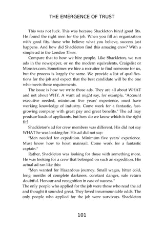 THE EMERGENCE OF TRUST
101
This was not luck. This was because Shackleton hired good fits.
He found the right men for the job. When you fill an organization
with good fits, those who believe what you believe, success just
happens. And how did Shackleton find this amazing crew? With a
simple ad in the London Times.
Compare that to how we hire people. Like Shackleton, we run
ads in the newspaper, or on the modern equivalents, Craigslist or
Monster.com. Sometimes we hire a recruiter to find someone for us,
but the process is largely the same. We provide a list of qualifica-
tions for the job and expect that the best candidate will be the one
who meets those requirements.
The issue is how we write those ads. They are all about WHAT
and not about WHY. A want ad might say, for example, "Account
executive needed, minimum five years' experience, must have
working knowledge of industry. Come work for a fantastic, fast-
growing company with great pay and great benefits." The ad may
produce loads of applicants, but how do we know which is the right
fit?
Shackleton's ad for crew members was different. His did not say
WHAT he was looking for. His ad did not say:
"Men needed for expedition. Minimum five years' experience.
Must know how to hoist mainsail. Come work for a fantastic
captain."
Rather, Shackleton was looking for those with something more.
He was looking for a crew that belonged on such an expedition. His
actual ad ran like this:
"Men wanted for Hazardous journey. Small wages, bitter cold,
long months of complete darkness, constant danger, safe return
doubtful. Honour and recognition in case of success."
The only people who applied for the job were those who read the ad
and thought it sounded great. They loved insurmountable odds. The
only people who applied for the job were survivors. Shackleton
 