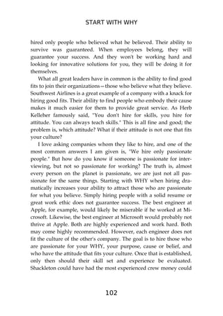 START WITH WHY
102
hired only people who believed what he believed. Their ability to
survive was guaranteed. When employees belong, they will
guarantee your success. And they won't be working hard and
looking for innovative solutions for you, they will be doing it for
themselves.
What all great leaders have in common is the ability to find good
fits to join their organizations—those who believe what they believe.
Southwest Airlines is a great example of a company with a knack for
hiring good fits. Their ability to find people who embody their cause
makes it much easier for them to provide great service. As Herb
Kelleher famously said, "You don't hire for skills, you hire for
attitude. You can always teach skills." This is all fine and good; the
problem is, which attitude? What if their attitude is not one that fits
your culture?
I love asking companies whom they like to hire, and one of the
most common answers I am given is, "We hire only passionate
people." But how do you know if someone is passionate for inter-
viewing, but not so passionate for working? The truth is, almost
every person on the planet is passionate, we are just not all pas-
sionate for the same things. Starting with WHY when hiring dra-
matically increases your ability to attract those who are passionate
for what you believe. Simply hiring people with a solid resume or
great work ethic does not guarantee success. The best engineer at
Apple, for example, would likely be miserable if he worked at Mi-
crosoft. Likewise, the best engineer at Microsoft would probably not
thrive at Apple. Both are highly experienced and work hard. Both
may come highly recommended. However, each engineer does not
fit the culture of the other's company. The goal is to hire those who
are passionate for your WHY, your purpose, cause or belief, and
who have the attitude that fits your culture. Once that is established,
only then should their skill set and experience be evaluated.
Shackleton could have had the most experienced crew money could
 