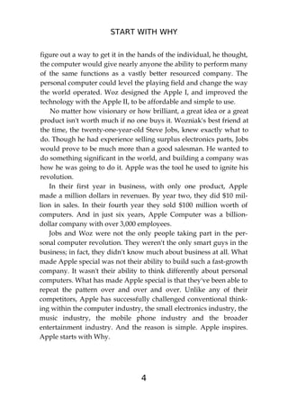 START WITH WHY
4
figure out a way to get it in the hands of the individual, he thought,
the computer would give nearly anyone the ability to perform many
of the same functions as a vastly better resourced company. The
personal computer could level the playing field and change the way
the world operated. Woz designed the Apple I, and improved the
technology with the Apple II, to be affordable and simple to use.
No matter how visionary or how brilliant, a great idea or a great
product isn't worth much if no one buys it. Wozniak's best friend at
the time, the twenty-one-year-old Steve Jobs, knew exactly what to
do. Though he had experience selling surplus electronics parts, Jobs
would prove to be much more than a good salesman. He wanted to
do something significant in the world, and building a company was
how he was going to do it. Apple was the tool he used to ignite his
revolution.
In their first year in business, with only one product, Apple
made a million dollars in revenues. By year two, they did $10 mil-
lion in sales. In their fourth year they sold $100 million worth of
computers. And in just six years, Apple Computer was a billion-
dollar company with over 3,000 employees.
Jobs and Woz were not the only people taking part in the per-
sonal computer revolution. They weren't the only smart guys in the
business; in fact, they didn't know much about business at all. What
made Apple special was not their ability to build such a fast-growth
company. It wasn't their ability to think differently about personal
computers. What has made Apple special is that they've been able to
repeat the pattern over and over and over. Unlike any of their
competitors, Apple has successfully challenged conventional think-
ing within the computer industry, the small electronics industry, the
music industry, the mobile phone industry and the broader
entertainment industry. And the reason is simple. Apple inspires.
Apple starts with Why.
 