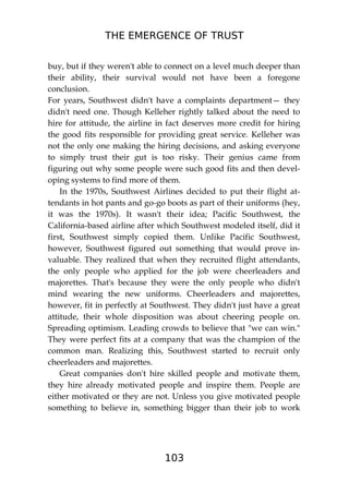 THE EMERGENCE OF TRUST
103
buy, but if they weren't able to connect on a level much deeper than
their ability, their survival would not have been a foregone
conclusion.
For years, Southwest didn't have a complaints department— they
didn't need one. Though Kelleher rightly talked about the need to
hire for attitude, the airline in fact deserves more credit for hiring
the good fits responsible for providing great service. Kelleher was
not the only one making the hiring decisions, and asking everyone
to simply trust their gut is too risky. Their genius came from
figuring out why some people were such good fits and then devel-
oping systems to find more of them.
In the 1970s, Southwest Airlines decided to put their flight at-
tendants in hot pants and go-go boots as part of their uniforms (hey,
it was the 1970s). It wasn't their idea; Pacific Southwest, the
California-based airline after which Southwest modeled itself, did it
first, Southwest simply copied them. Unlike Pacific Southwest,
however, Southwest figured out something that would prove in-
valuable. They realized that when they recruited flight attendants,
the only people who applied for the job were cheerleaders and
majorettes. That's because they were the only people who didn't
mind wearing the new uniforms. Cheerleaders and majorettes,
however, fit in perfectly at Southwest. They didn't just have a great
attitude, their whole disposition was about cheering people on.
Spreading optimism. Leading crowds to believe that "we can win."
They were perfect fits at a company that was the champion of the
common man. Realizing this, Southwest started to recruit only
cheerleaders and majorettes.
Great companies don't hire skilled people and motivate them,
they hire already motivated people and inspire them. People are
either motivated or they are not. Unless you give motivated people
something to believe in, something bigger than their job to work
 