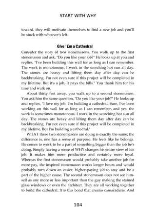 START WITH WHY
104
toward, they will motivate themselves to find a new job and you'll
be stuck with whoever's left.
Give 'Em a Cathedral
Consider the story of two stonemasons. You walk up to the first
stonemason and ask, "Do you like your job?" He looks up at you and
replies, "I've been building this wall for as long as I can remember.
The work is monotonous. I work in the scorching hot sun all day.
The stones are heavy and lifting them day after day can be
backbreaking. I'm not even sure if this project will be completed in
my lifetime. But it's a job. It pays the bills." You thank him for his
time and walk on.
About thirty feet away, you walk up to a second stonemason.
You ask him the same question, "Do you like your job?" He looks up
and replies, "I love my job. I'm building a cathedral. Sure, I've been
working on this wall for as long as I can remember, and yes, the
work is sometimes monotonous. I work in the scorching hot sun all
day. The stones are heavy and lifting them day after day can be
backbreaking. I'm not even sure if this project will be completed in
my lifetime. But I'm building a cathedral."
WHAT these two stonemasons are doing is exactly the same; the
difference is, one has a sense of purpose. He feels like he belongs.
He comes to work to be a part of something bigger than the job he's
doing. Simply having a sense of WHY changes his entire view of his
job. It makes him more productive and certainly more loyal.
Whereas the first stonemason would probably take another job for
more pay, the inspired stonemason works longer hours and would
probably turn down an easier, higher-paying job to stay and be a
part of the higher cause. The second stonemason does not see him-
self as any more or less important than the guy making the stained
glass windows or even the architect. They are all working together
to build the cathedral. It is this bond that creates camaraderie. And
 