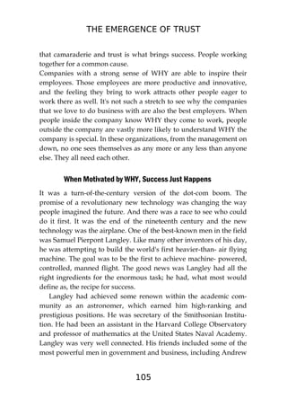 THE EMERGENCE OF TRUST
105
that camaraderie and trust is what brings success. People working
together for a common cause.
Companies with a strong sense of WHY are able to inspire their
employees. Those employees are more productive and innovative,
and the feeling they bring to work attracts other people eager to
work there as well. It's not such a stretch to see why the companies
that we love to do business with are also the best employers. When
people inside the company know WHY they come to work, people
outside the company are vastly more likely to understand WHY the
company is special. In these organizations, from the management on
down, no one sees themselves as any more or any less than anyone
else. They all need each other.
When Motivated by WHY, Success Just Happens
It was a turn-of-the-century version of the dot-com boom. The
promise of a revolutionary new technology was changing the way
people imagined the future. And there was a race to see who could
do it first. It was the end of the nineteenth century and the new
technology was the airplane. One of the best-known men in the field
was Samuel Pierpont Langley. Like many other inventors of his day,
he was attempting to build the world's first heavier-than- air flying
machine. The goal was to be the first to achieve machine- powered,
controlled, manned flight. The good news was Langley had all the
right ingredients for the enormous task; he had, what most would
define as, the recipe for success.
Langley had achieved some renown within the academic com-
munity as an astronomer, which earned him high-ranking and
prestigious positions. He was secretary of the Smithsonian Institu-
tion. He had been an assistant in the Harvard College Observatory
and professor of mathematics at the United States Naval Academy.
Langley was very well connected. His friends included some of the
most powerful men in government and business, including Andrew
 