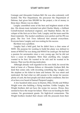 START WITH WHY
106
Carnegie and Alexander Graham Bell. He was also extremely well
funded. The War Department, the precursor the Department of
Defense, had given him $50,000 for the project, a lot of money in
those days. Money was no object.
Langley assembled some of the best and brightest minds of the
day. His dream team included test pilot Charles Manly, a brilliant
Cornell-trained mechanical engineer, and Stephan Balzer, the de-
veloper of the first car in New York. Langley and his team used the
finest materials. The market conditions were perfect and his PR was
great. The New York Times followed him around everywhere.
Everyone knew Langley and was rooting for his success.
But there was a problem.
Langley had a bold goal, but he didn't have a clear sense of
WHY. His purpose for wanting to build the plane was defined in
terms of WHAT he was doing and WHAT he could get. He had had
a passion for aeronautics since a very young age, but he did not
have a cause to champion. More than anything else, Langley
wanted to be first. He wanted to be rich and he wanted to be
famous. That was his driving motivation.
Although already well regarded in his own field, he craved the
kind of fame of a Thomas Edison or Alexander Graham Bell, the
kind that comes only with inventing something big. Langley saw
the airplane as his ticket to fame and fortune. He was smart and
motivated. He had what we still assume is the recipe for success:
plenty of cash, the best people and ideal market conditions. But few
of us have ever heard of Samuel Pierpont Langley.
A few hundred miles away in Dayton, Ohio, Orville and Wilbur
Wright were also building a flying machine. Unlike Langley, the
Wright brothers did not have the recipe for success. Worse, they
seemed to have the recipe for failure. There was no funding for their
venture. No government grants. No high-level connections. The
Wright brothers funded their dream with the proceeds from their
 