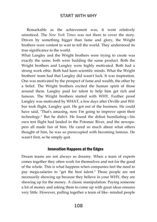 START WITH WHY
108
Remarkable as the achievement was, it went relatively
unnoticed. The New York Times was not there to cover the story.
Driven by something bigger than fame and glory, the Wright
brothers were content to wait to tell the world. They understood its
true significance to the world.
What Langley and the Wright brothers were trying to create was
exactly the same; both were building the same product. Both the
Wright brothers and Langley were highly motivated. Both had a
strong work ethic. Both had keen scientific minds. What the Wright
brothers' team had that Langley did wasn't luck. It was inspiration.
One was motivated by the prospect of fame and wealth, the other by
a belief. The Wright brothers excited the human spirit of those
around them. Langley paid for talent to help him get rich and
famous. The Wright brothers started with WHY. Further proof
Langley was motivated by WHAT, a few days after Orville and Wil-
bur took flight, Langley quit. He got out of the business. He could
have said, "That's amazing, now I'm going to improve upon their
technology." But he didn't. He found the defeat humiliating—his
own test flight had landed in the Potomac River, and the newspa-
pers all made fun of him. He cared so much about what others
thought of him, he was so preoccupied with becoming famous. He
wasn't first, so he simply quit.
Innovation Happens at the Edges
Dream teams are not always so dreamy. When a team of experts
comes together they often work for themselves and not for the good
of the whole. This is what happens when companies feel the need to
pay mega-salaries to "get the best talent." Those people are not
necessarily showing up because they believe in your WHY, they are
showing up for the money. A classic manipulation. Paying someone
a lot of money and asking them to come up with great ideas ensures
very little. However, pulling together a team of like- minded people
 